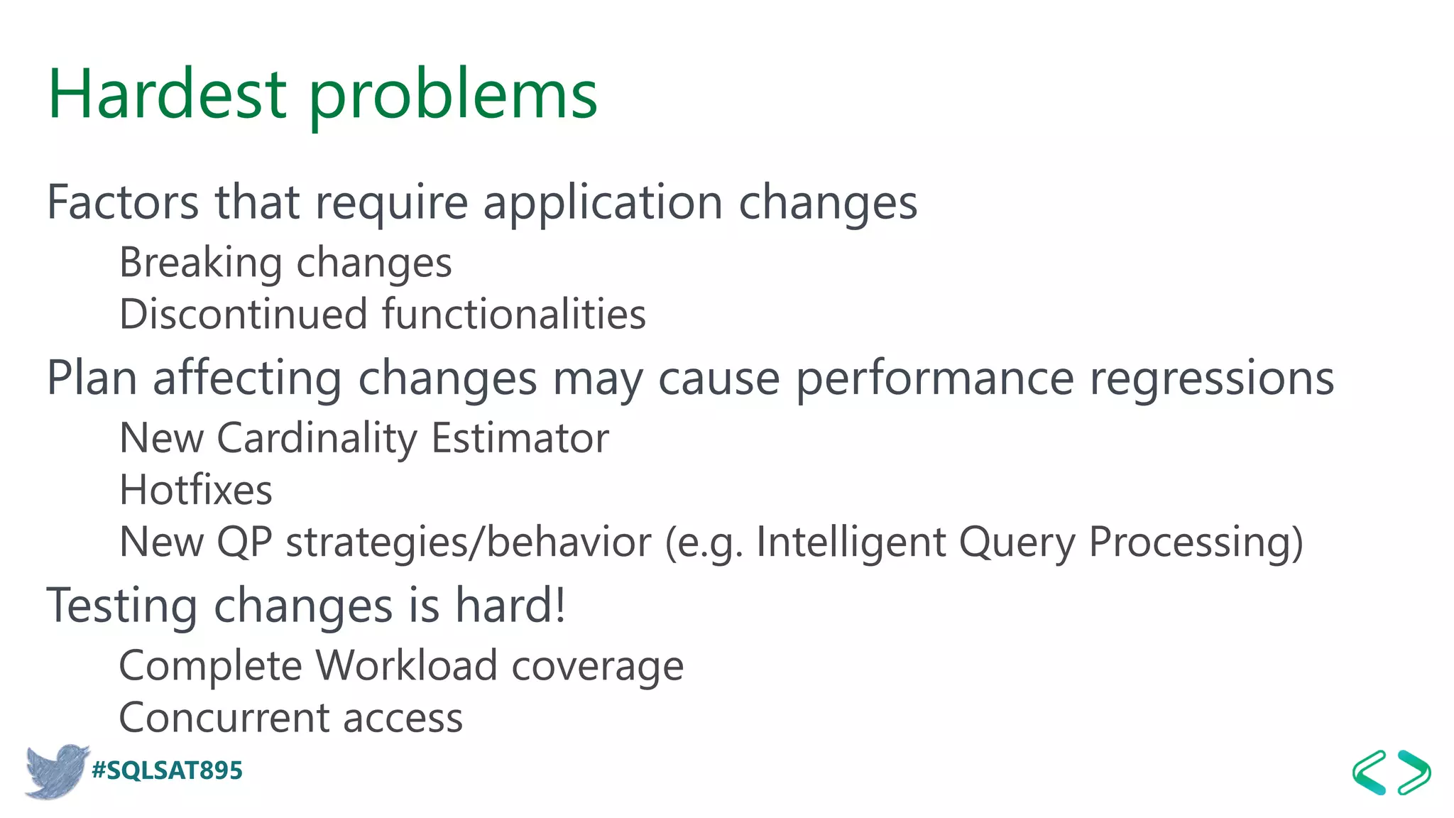 #SQLSAT895
Hardest problems
Factors that require application changes
Breaking changes
Discontinued functionalities
Plan affecting changes may cause performance regressions
New Cardinality Estimator
Hotfixes
New QP strategies/behavior (e.g. Intelligent Query Processing)
Testing changes is hard!
Complete Workload coverage
Concurrent access
 