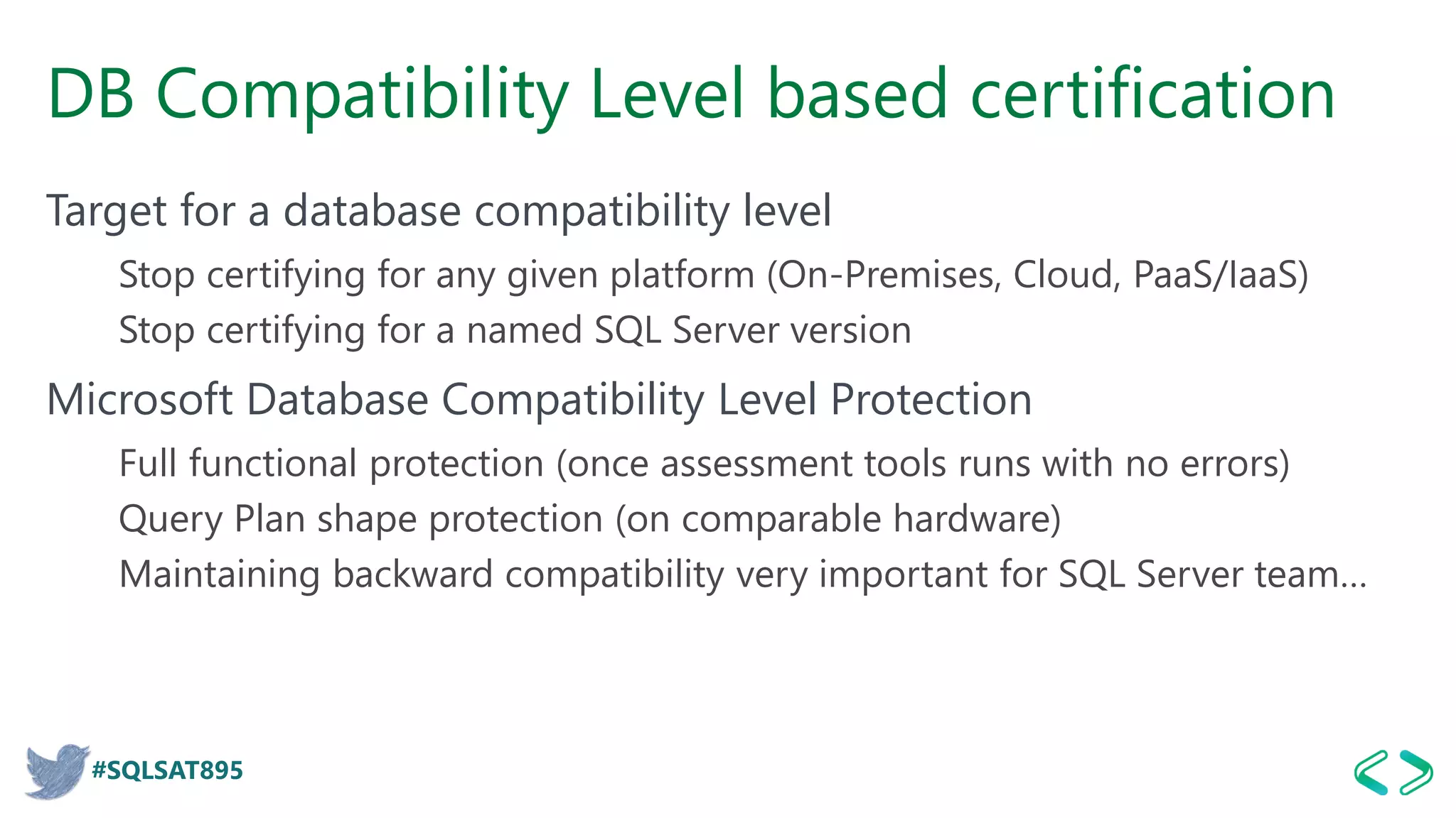 #SQLSAT895
DB Compatibility Level based certification
Target for a database compatibility level
Stop certifying for any given platform (On-Premises, Cloud, PaaS/IaaS)
Stop certifying for a named SQL Server version
Microsoft Database Compatibility Level Protection
Full functional protection (once assessment tools runs with no errors)
Query Plan shape protection (on comparable hardware)
Maintaining backward compatibility very important for SQL Server team…
 