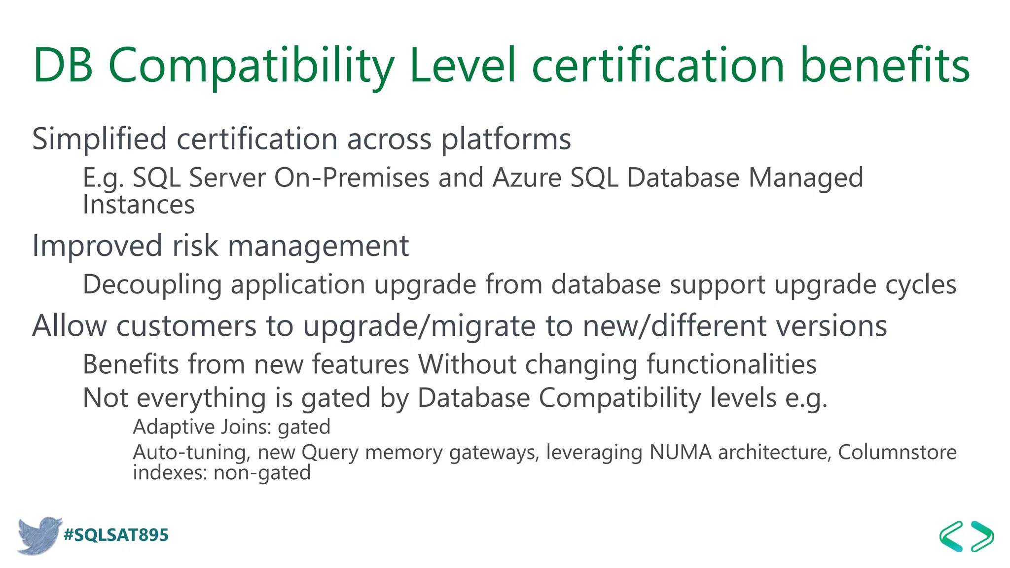 #SQLSAT895
DB Compatibility Level certification benefits
Simplified certification across platforms
E.g. SQL Server On-Premises and Azure SQL Database Managed
Instances
Improved risk management
Decoupling application upgrade from database support upgrade cycles
Allow customers to upgrade/migrate to new/different versions
Benefits from new features Without changing functionalities
Not everything is gated by Database Compatibility levels e.g.
Adaptive Joins: gated
Auto-tuning, new Query memory gateways, leveraging NUMA architecture, Columnstore
indexes: non-gated
 