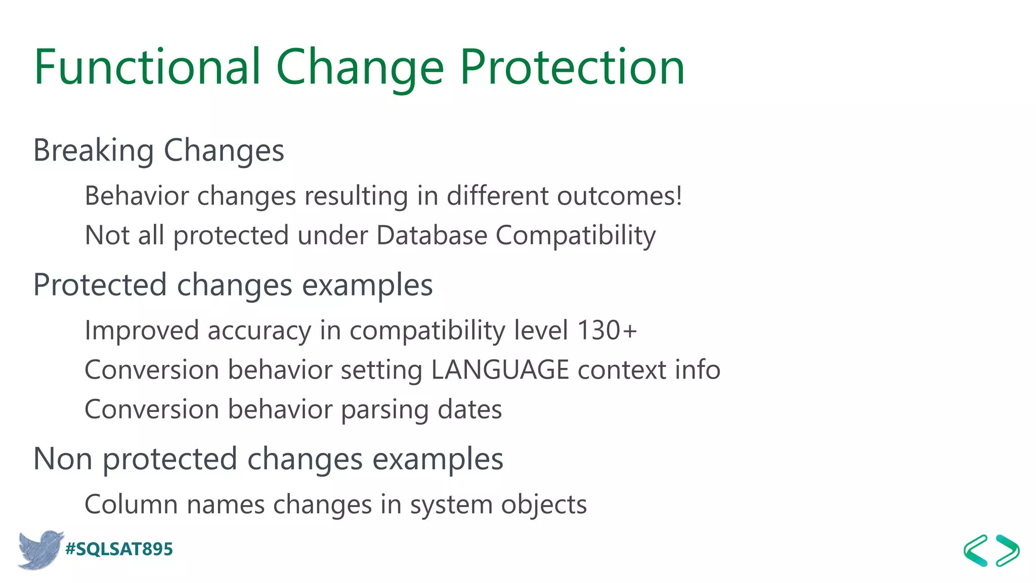 #SQLSAT895
Functional Change Protection
Breaking Changes
Behavior changes resulting in different outcomes!
Not all protected under Database Compatibility
Protected changes examples
Improved accuracy in compatibility level 130+
Conversion behavior setting LANGUAGE context info
Conversion behavior parsing dates
Non protected changes examples
Column names changes in system objects
 