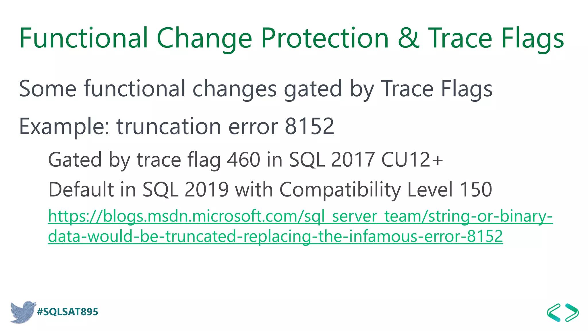 #SQLSAT895
Functional Change Protection & Trace Flags
Some functional changes gated by Trace Flags
Example: truncation error 8152
Gated by trace flag 460 in SQL 2017 CU12+
Default in SQL 2019 with Compatibility Level 150
https://blogs.msdn.microsoft.com/sql_server_team/string-or-binary-
data-would-be-truncated-replacing-the-infamous-error-8152
 