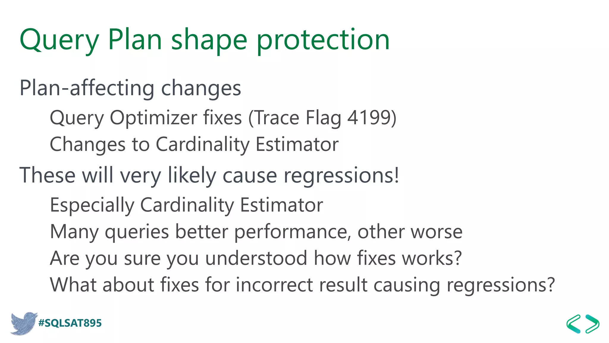 #SQLSAT895
Query Plan shape protection
Plan-affecting changes
Query Optimizer fixes (Trace Flag 4199)
Changes to Cardinality Estimator
These will very likely cause regressions!
Especially Cardinality Estimator
Many queries better performance, other worse
Are you sure you understood how fixes works?
What about fixes for incorrect result causing regressions?
 
