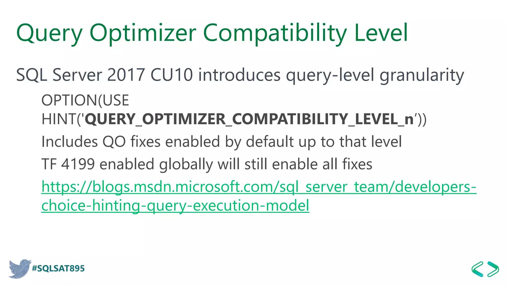 #SQLSAT895
Query Optimizer Compatibility Level
SQL Server 2017 CU10 introduces query-level granularity
OPTION(USE
HINT('QUERY_OPTIMIZER_COMPATIBILITY_LEVEL_n’))
Includes QO fixes enabled by default up to that level
TF 4199 enabled globally will still enable all fixes
https://blogs.msdn.microsoft.com/sql_server_team/developers-
choice-hinting-query-execution-model
 