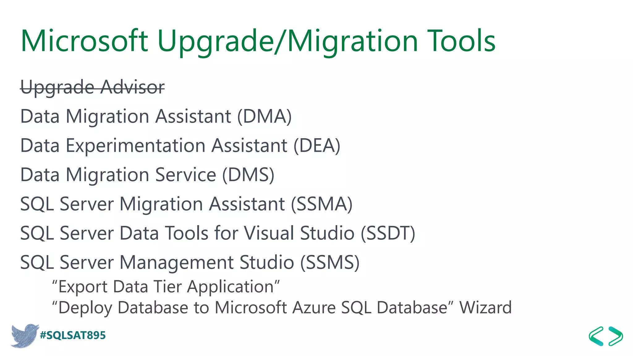 #SQLSAT895
Microsoft Upgrade/Migration Tools
Upgrade Advisor
Data Migration Assistant (DMA)
Data Experimentation Assistant (DEA)
Data Migration Service (DMS)
SQL Server Migration Assistant (SSMA)
SQL Server Data Tools for Visual Studio (SSDT)
SQL Server Management Studio (SSMS)
“Export Data Tier Application”
“Deploy Database to Microsoft Azure SQL Database” Wizard
 