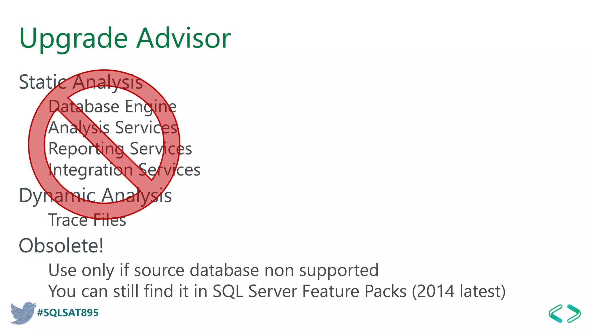 #SQLSAT895
Upgrade Advisor
Static Analysis
Database Engine
Analysis Services
Reporting Services
Integration Services
Dynamic Analysis
Trace Files
Obsolete!
Use only if source database non supported
You can still find it in SQL Server Feature Packs (2014 latest)
 