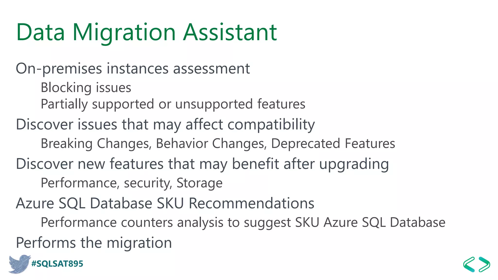 #SQLSAT895
Data Migration Assistant
On-premises instances assessment
Blocking issues
Partially supported or unsupported features
Discover issues that may affect compatibility
Breaking Changes, Behavior Changes, Deprecated Features
Discover new features that may benefit after upgrading
Performance, security, Storage
Azure SQL Database SKU Recommendations
Performance counters analysis to suggest SKU Azure SQL Database
Performs the migration
 