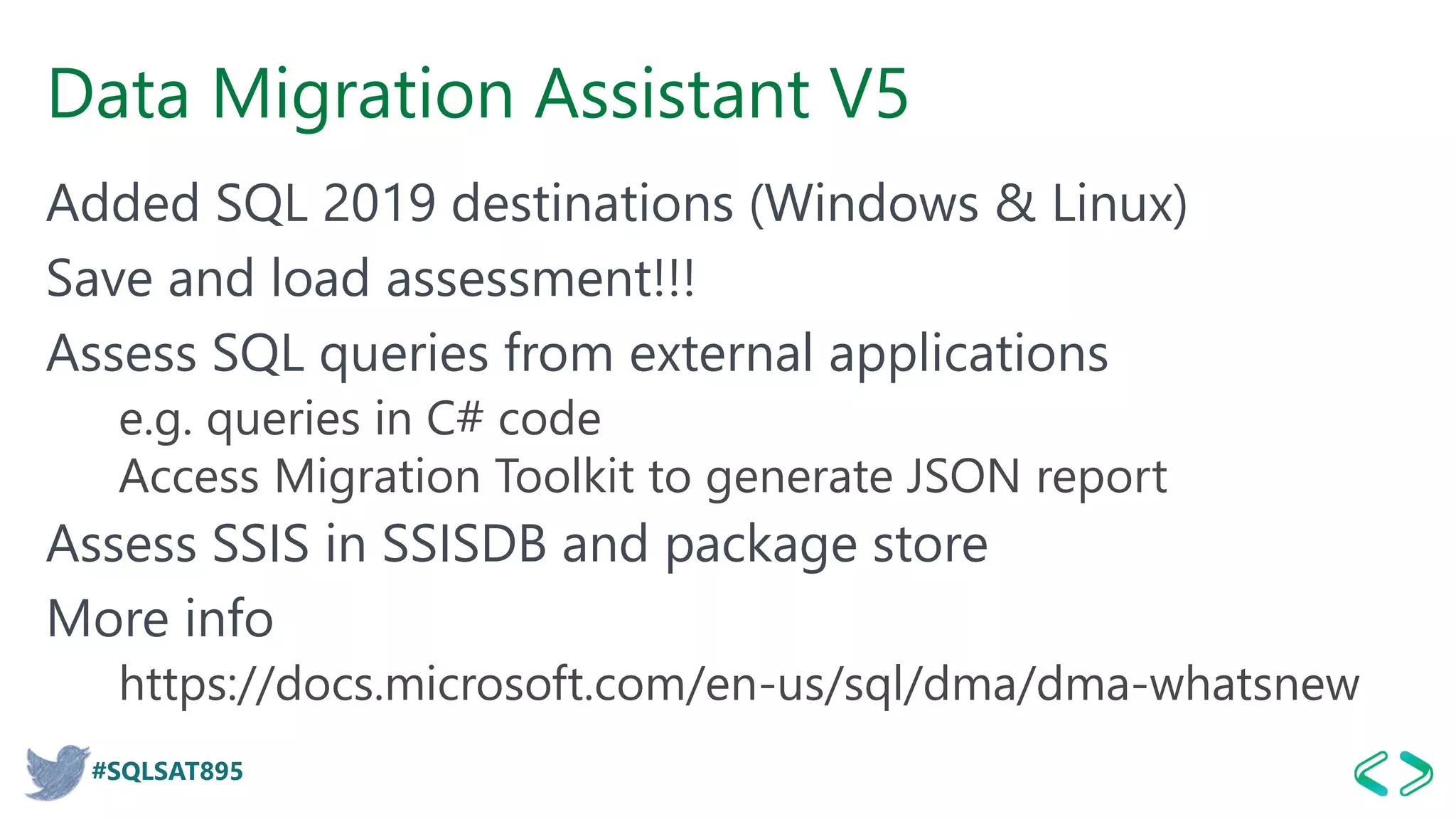#SQLSAT895
Data Migration Assistant V5
Added SQL 2019 destinations (Windows & Linux)
Save and load assessment!!!
Assess SQL queries from external applications
e.g. queries in C# code
Access Migration Toolkit to generate JSON report
Assess SSIS in SSISDB and package store
More info
https://docs.microsoft.com/en-us/sql/dma/dma-whatsnew
 