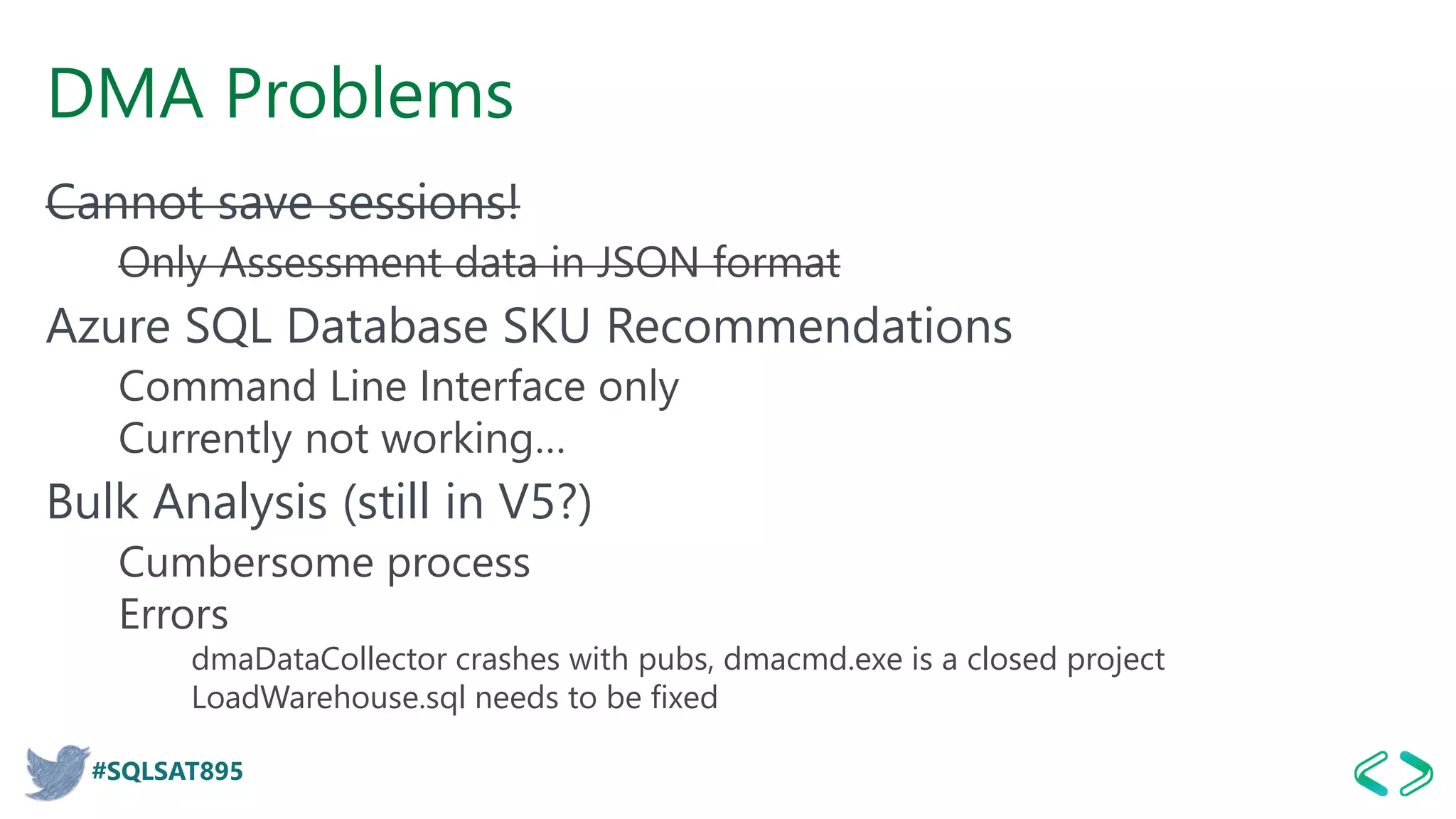 #SQLSAT895
DMA Problems
Cannot save sessions!
Only Assessment data in JSON format
Azure SQL Database SKU Recommendations
Command Line Interface only
Currently not working…
Bulk Analysis (still in V5?)
Cumbersome process
Errors
dmaDataCollector crashes with pubs, dmacmd.exe is a closed project
LoadWarehouse.sql needs to be fixed
 