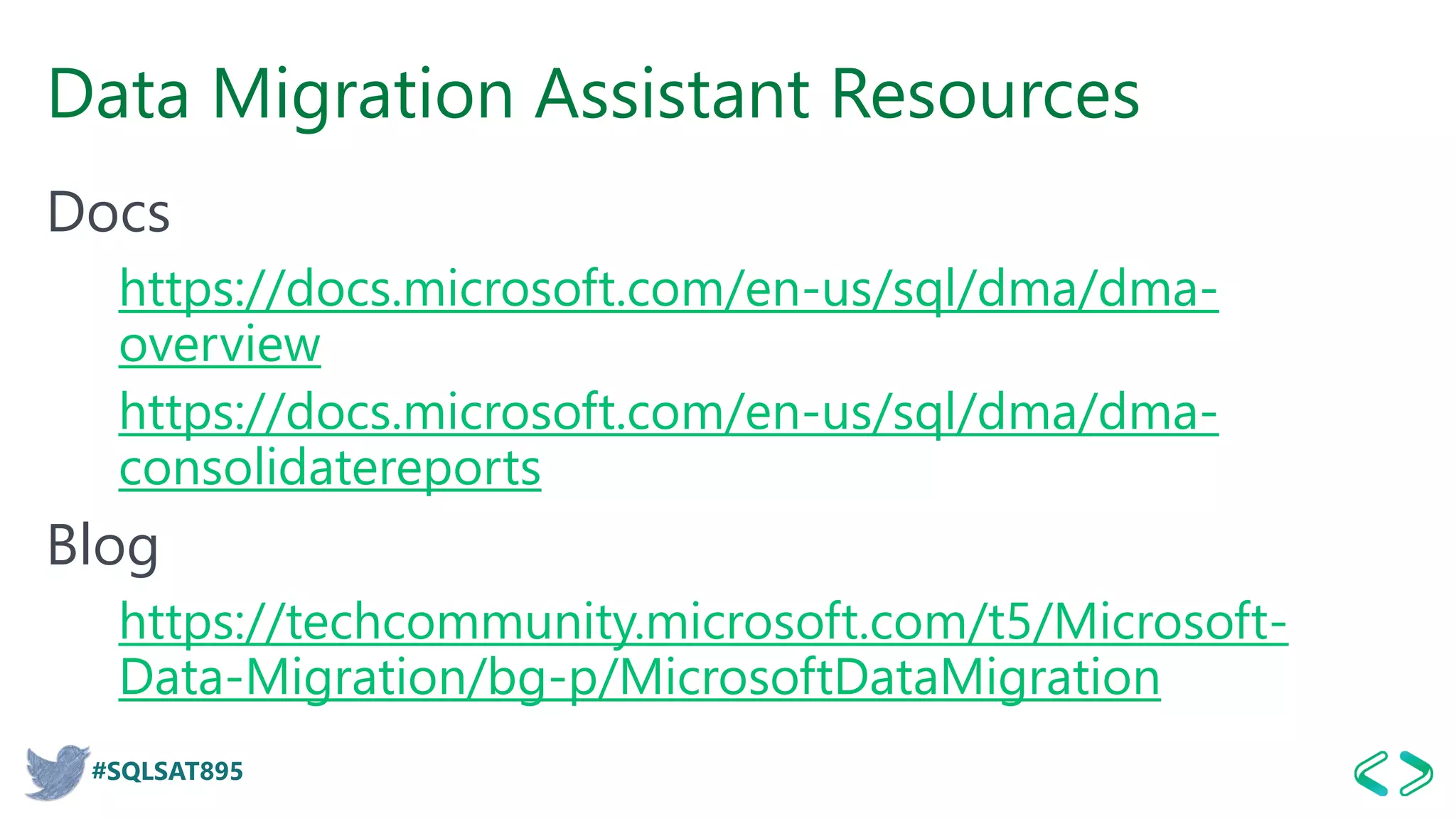 #SQLSAT895
Data Migration Assistant Resources
Docs
https://docs.microsoft.com/en-us/sql/dma/dma-
overview
https://docs.microsoft.com/en-us/sql/dma/dma-
consolidatereports
Blog
https://techcommunity.microsoft.com/t5/Microsoft-
Data-Migration/bg-p/MicrosoftDataMigration
 