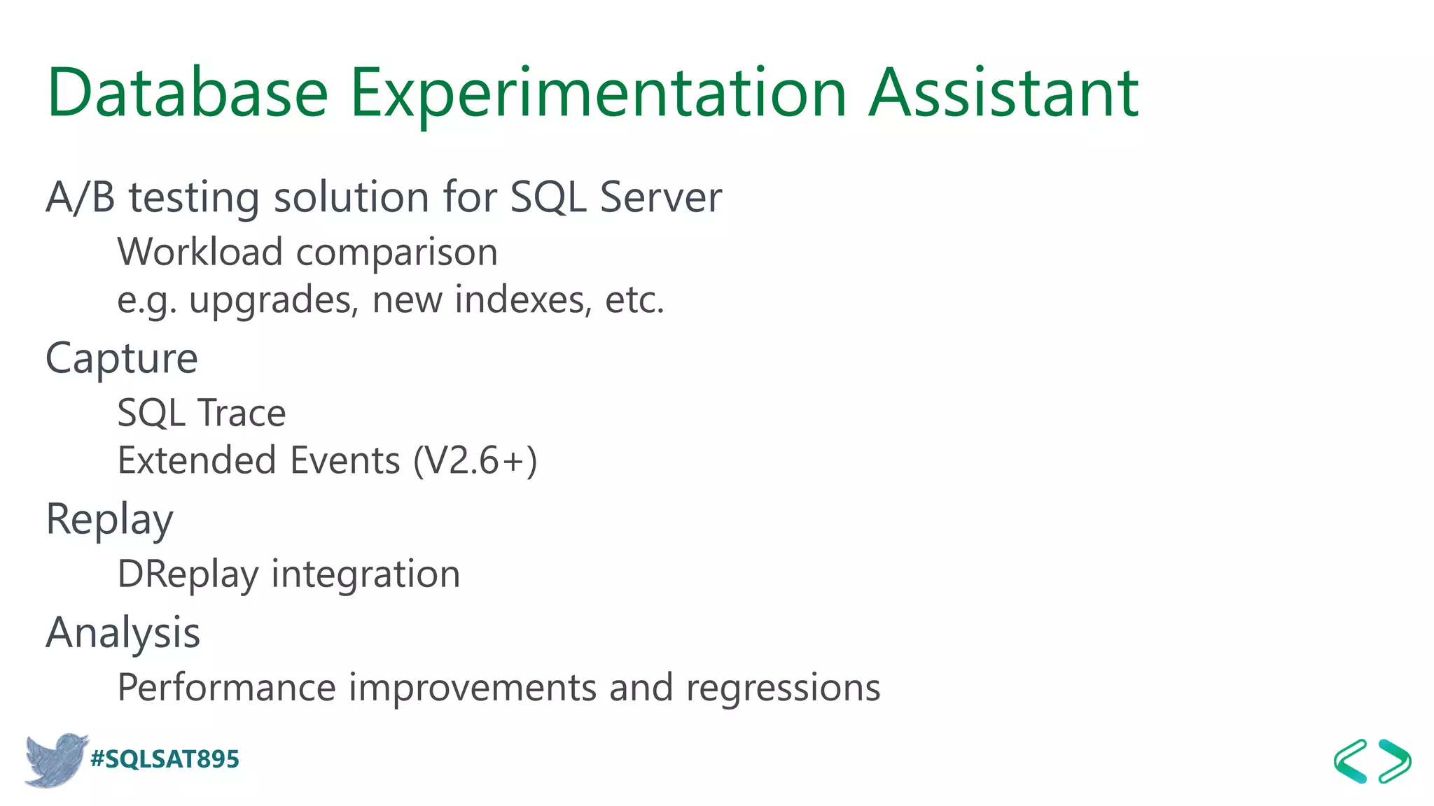 #SQLSAT895
Database Experimentation Assistant
A/B testing solution for SQL Server
Workload comparison
e.g. upgrades, new indexes, etc.
Capture
SQL Trace
Extended Events (V2.6+)
Replay
DReplay integration
Analysis
Performance improvements and regressions
 