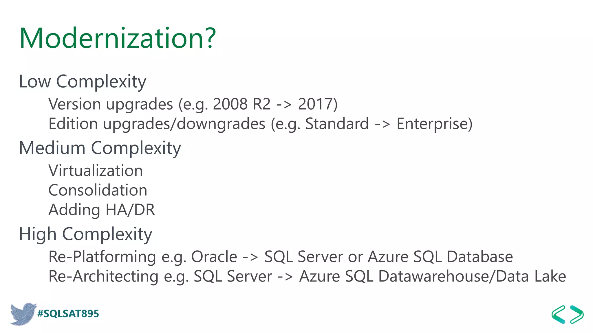 #SQLSAT895
Modernization?
Low Complexity
Version upgrades (e.g. 2008 R2 -> 2017)
Edition upgrades/downgrades (e.g. Standard -> Enterprise)
Medium Complexity
Virtualization
Consolidation
Adding HA/DR
High Complexity
Re-Platforming e.g. Oracle -> SQL Server or Azure SQL Database
Re-Architecting e.g. SQL Server -> Azure SQL Datawarehouse/Data Lake
 