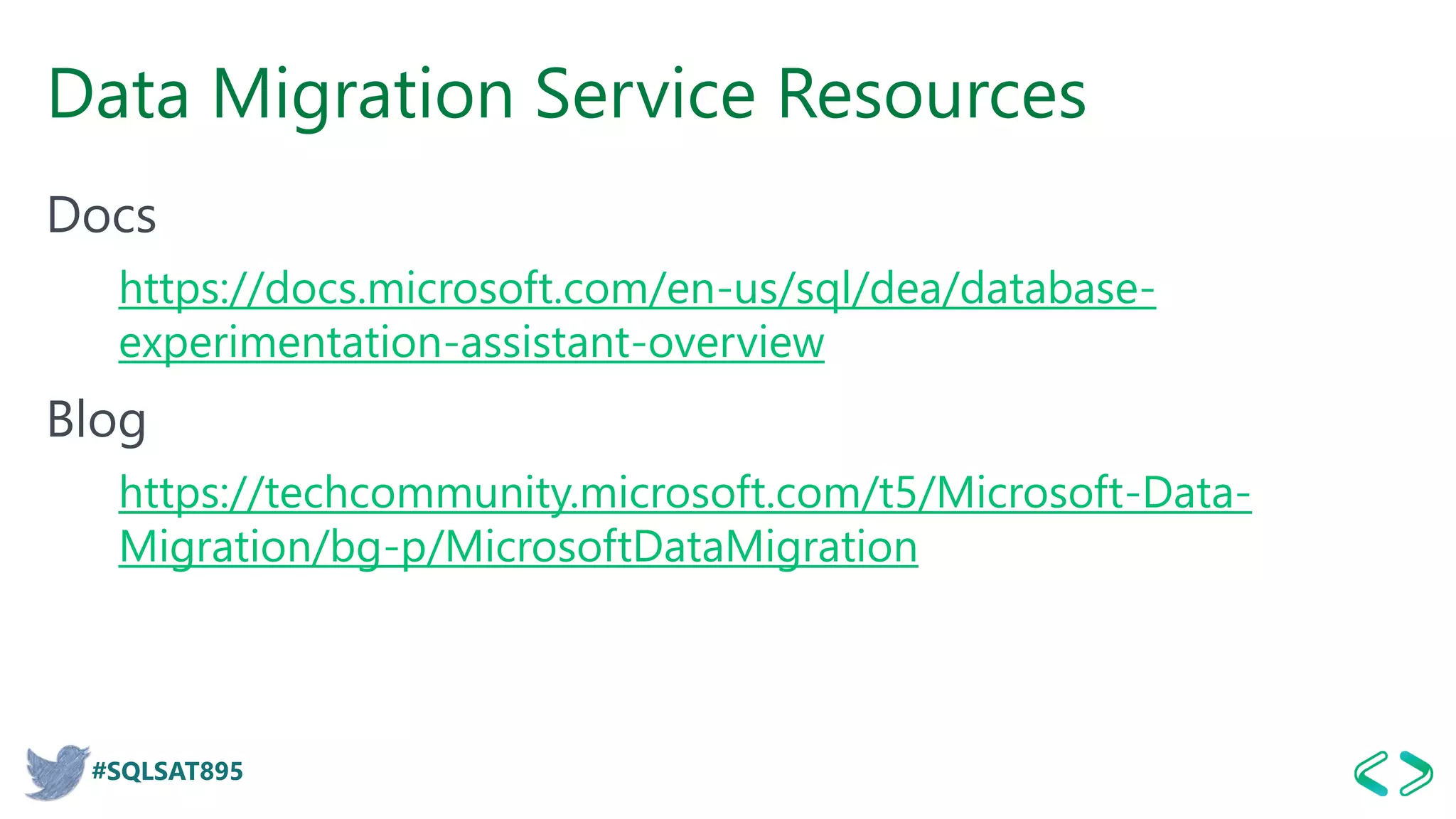 #SQLSAT895
Data Migration Service Resources
Docs
https://docs.microsoft.com/en-us/sql/dea/database-
experimentation-assistant-overview
Blog
https://techcommunity.microsoft.com/t5/Microsoft-Data-
Migration/bg-p/MicrosoftDataMigration
 