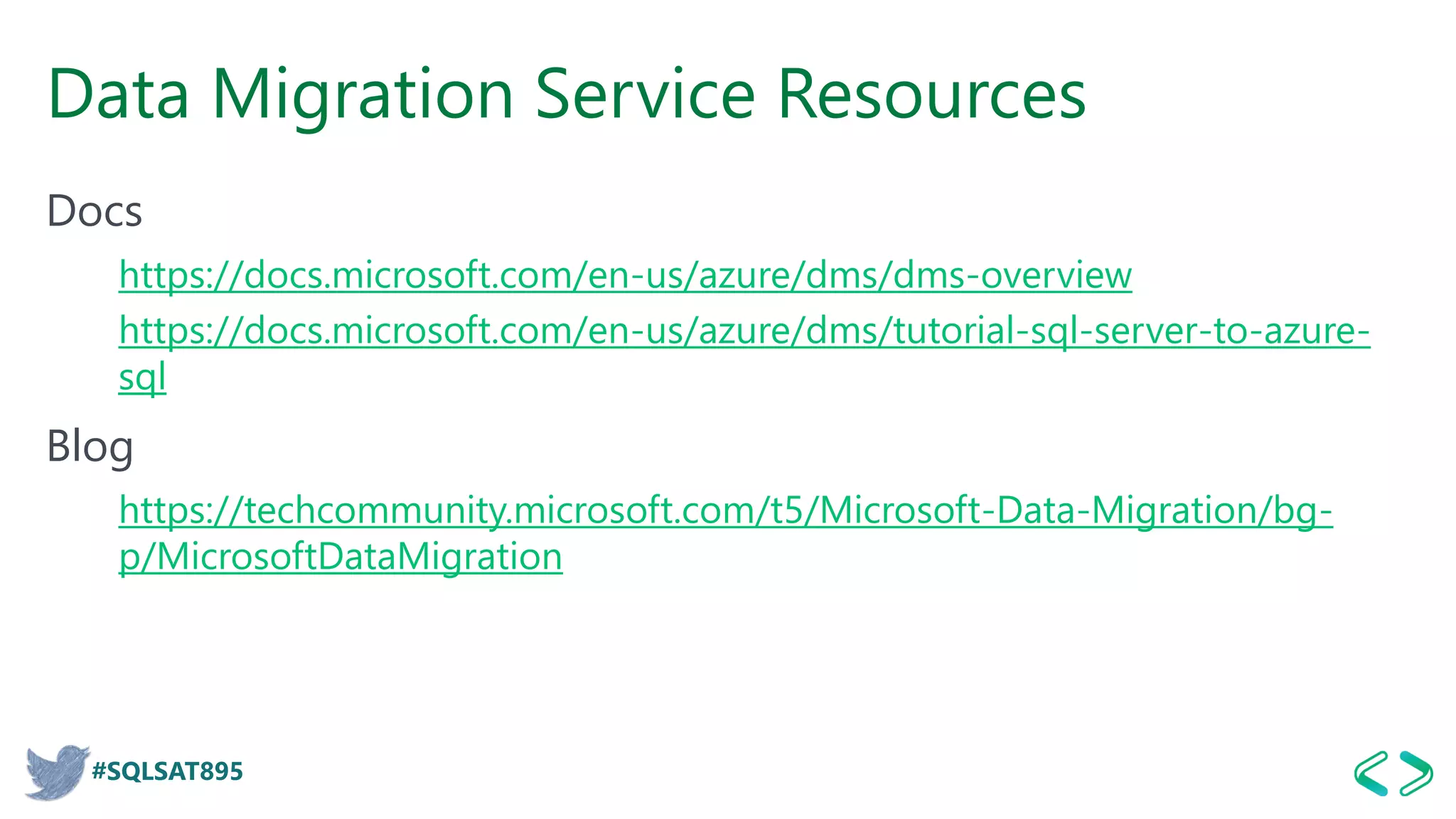 #SQLSAT895
Data Migration Service Resources
Docs
https://docs.microsoft.com/en-us/azure/dms/dms-overview
https://docs.microsoft.com/en-us/azure/dms/tutorial-sql-server-to-azure-
sql
Blog
https://techcommunity.microsoft.com/t5/Microsoft-Data-Migration/bg-
p/MicrosoftDataMigration
 