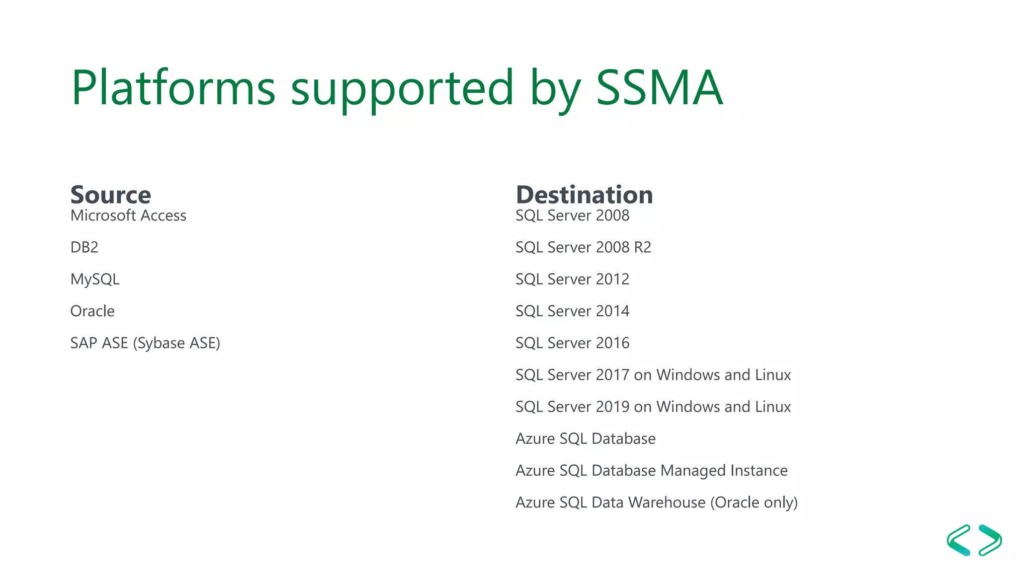Platforms supported by SSMA
Source
Microsoft Access
DB2
MySQL
Oracle
SAP ASE (Sybase ASE)
Destination
SQL Server 2008
SQL Server 2008 R2
SQL Server 2012
SQL Server 2014
SQL Server 2016
SQL Server 2017 on Windows and Linux
SQL Server 2019 on Windows and Linux
Azure SQL Database
Azure SQL Database Managed Instance
Azure SQL Data Warehouse (Oracle only)
 
