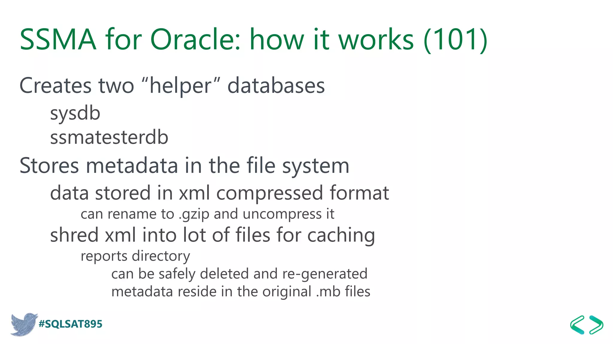 #SQLSAT895
SSMA for Oracle: how it works (101)
Creates two “helper” databases
sysdb
ssmatesterdb
Stores metadata in the file system
data stored in xml compressed format
can rename to .gzip and uncompress it
shred xml into lot of files for caching
reports directory
can be safely deleted and re-generated
metadata reside in the original .mb files
 