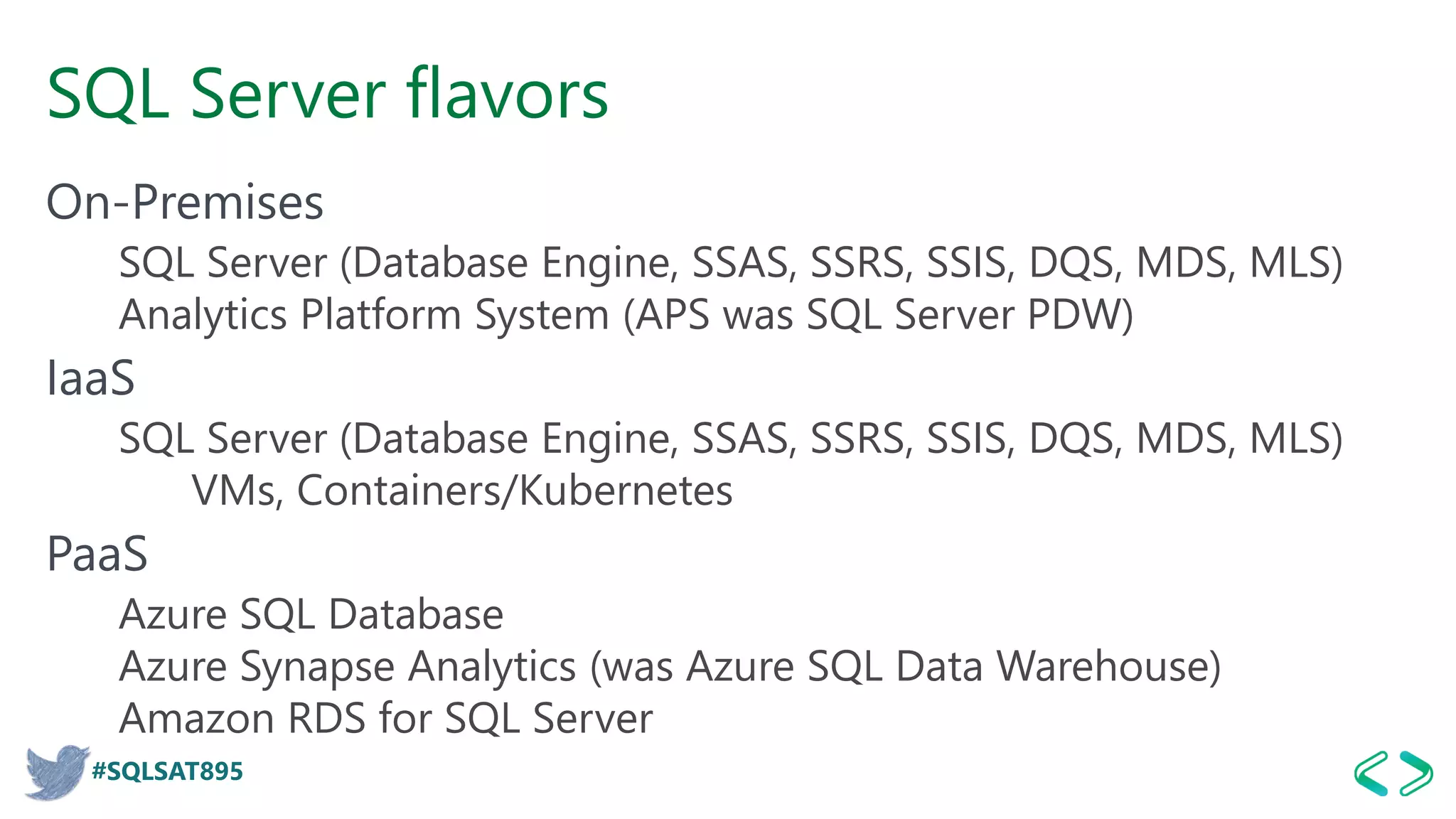#SQLSAT895
SQL Server flavors
On-Premises
SQL Server (Database Engine, SSAS, SSRS, SSIS, DQS, MDS, MLS)
Analytics Platform System (APS was SQL Server PDW)
IaaS
SQL Server (Database Engine, SSAS, SSRS, SSIS, DQS, MDS, MLS)
VMs, Containers/Kubernetes
PaaS
Azure SQL Database
Azure Synapse Analytics (was Azure SQL Data Warehouse)
Amazon RDS for SQL Server
 