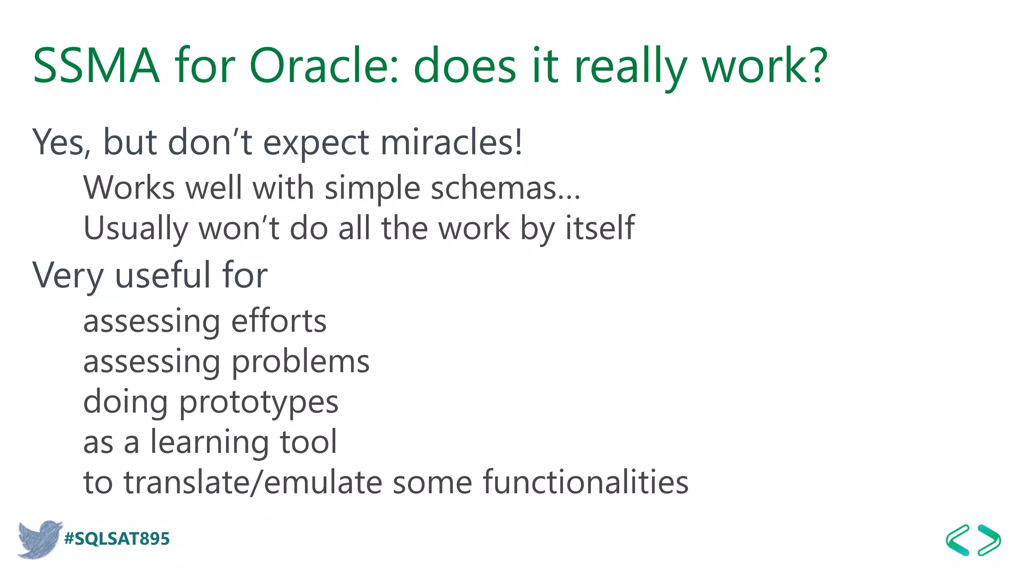 #SQLSAT895
SSMA for Oracle: does it really work?
Yes, but don’t expect miracles!
Works well with simple schemas…
Usually won’t do all the work by itself
Very useful for
assessing efforts
assessing problems
doing prototypes
as a learning tool
to translate/emulate some functionalities
 