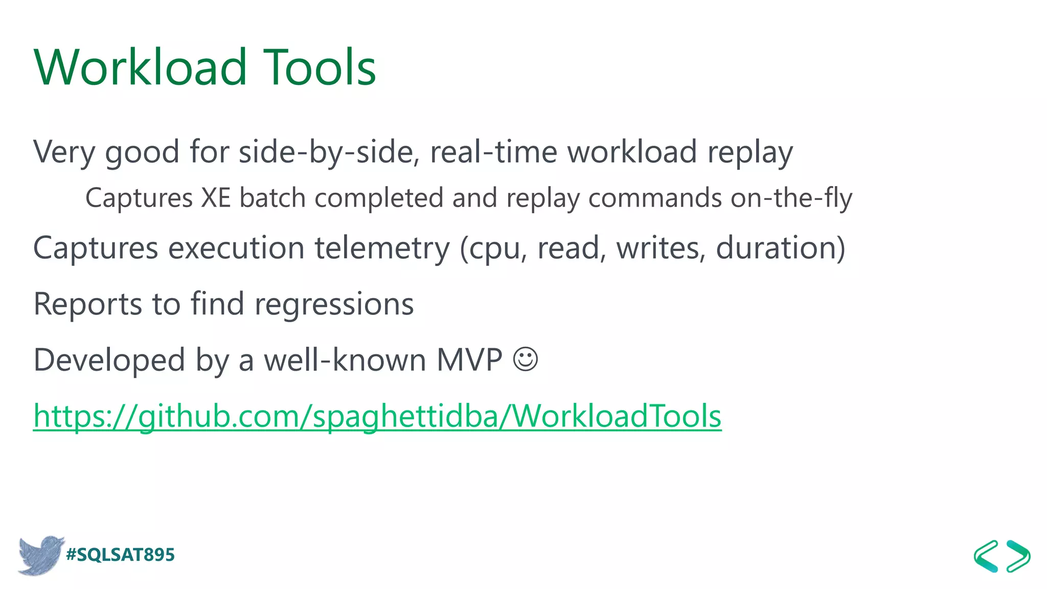 #SQLSAT895
Workload Tools
Very good for side-by-side, real-time workload replay
Captures XE batch completed and replay commands on-the-fly
Captures execution telemetry (cpu, read, writes, duration)
Reports to find regressions
Developed by a well-known MVP ☺
https://github.com/spaghettidba/WorkloadTools
 