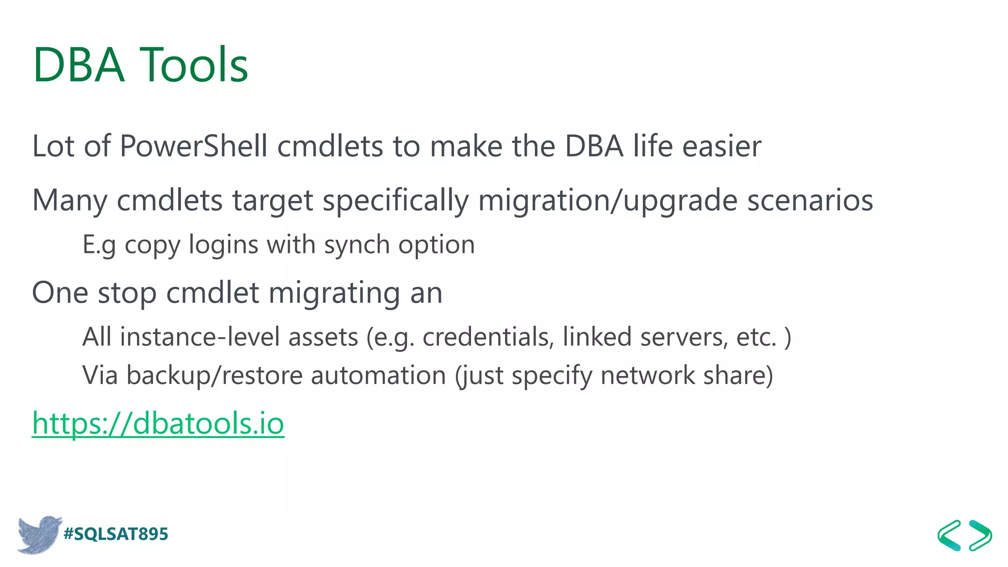 #SQLSAT895
DBA Tools
Lot of PowerShell cmdlets to make the DBA life easier
Many cmdlets target specifically migration/upgrade scenarios
E.g copy logins with synch option
One stop cmdlet migrating an
All instance-level assets (e.g. credentials, linked servers, etc. )
Via backup/restore automation (just specify network share)
https://dbatools.io
 