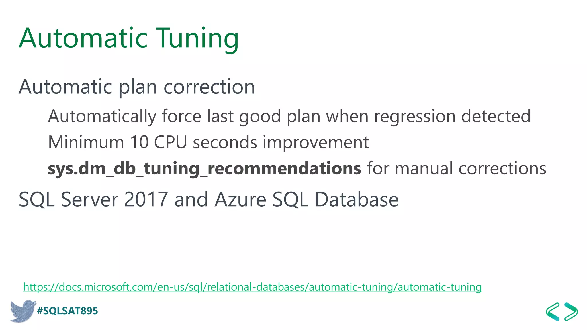 #SQLSAT895
Automatic Tuning
Automatic plan correction
Automatically force last good plan when regression detected
Minimum 10 CPU seconds improvement
sys.dm_db_tuning_recommendations for manual corrections
SQL Server 2017 and Azure SQL Database
https://docs.microsoft.com/en-us/sql/relational-databases/automatic-tuning/automatic-tuning
 