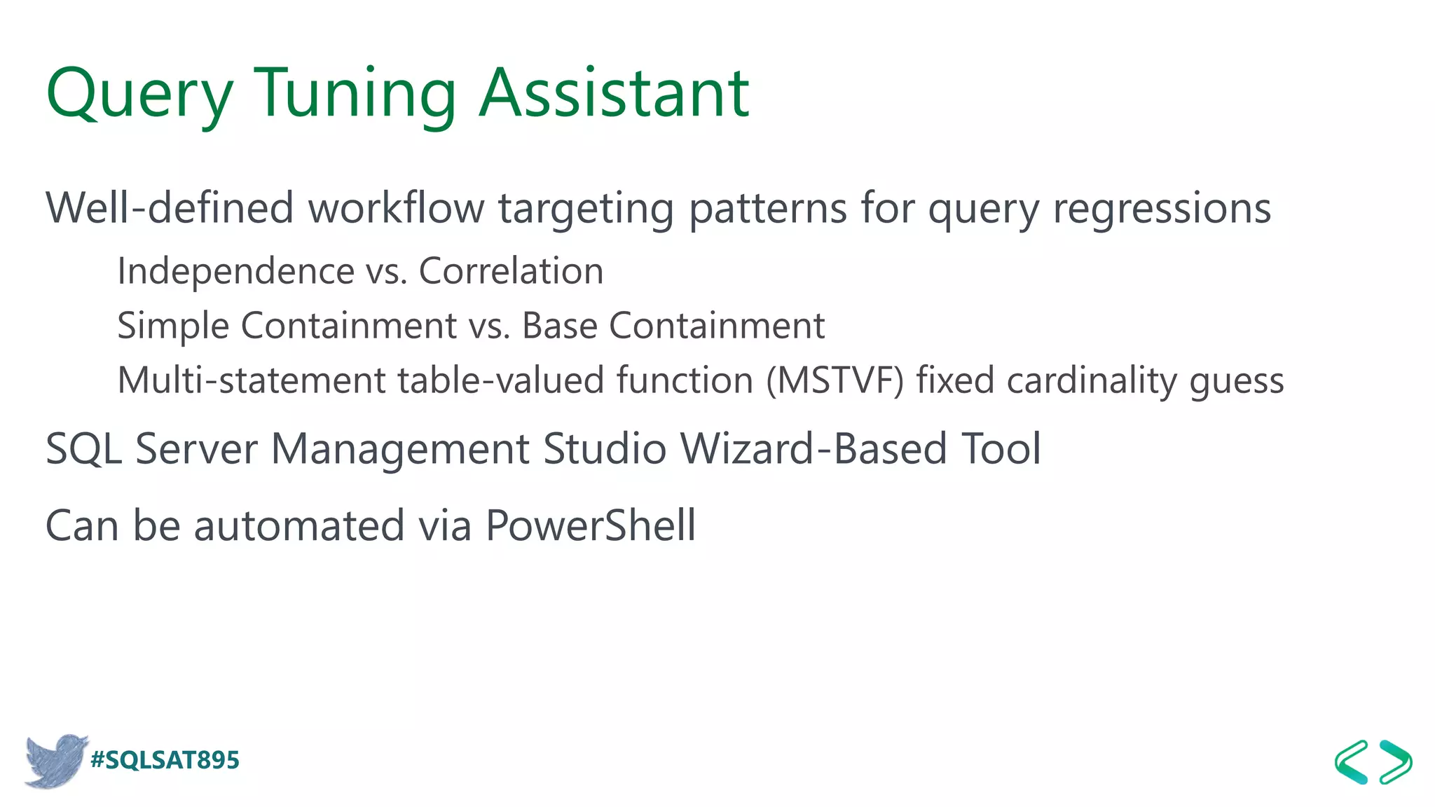 #SQLSAT895
Query Tuning Assistant
Well-defined workflow targeting patterns for query regressions
Independence vs. Correlation
Simple Containment vs. Base Containment
Multi-statement table-valued function (MSTVF) fixed cardinality guess
SQL Server Management Studio Wizard-Based Tool
Can be automated via PowerShell
 
