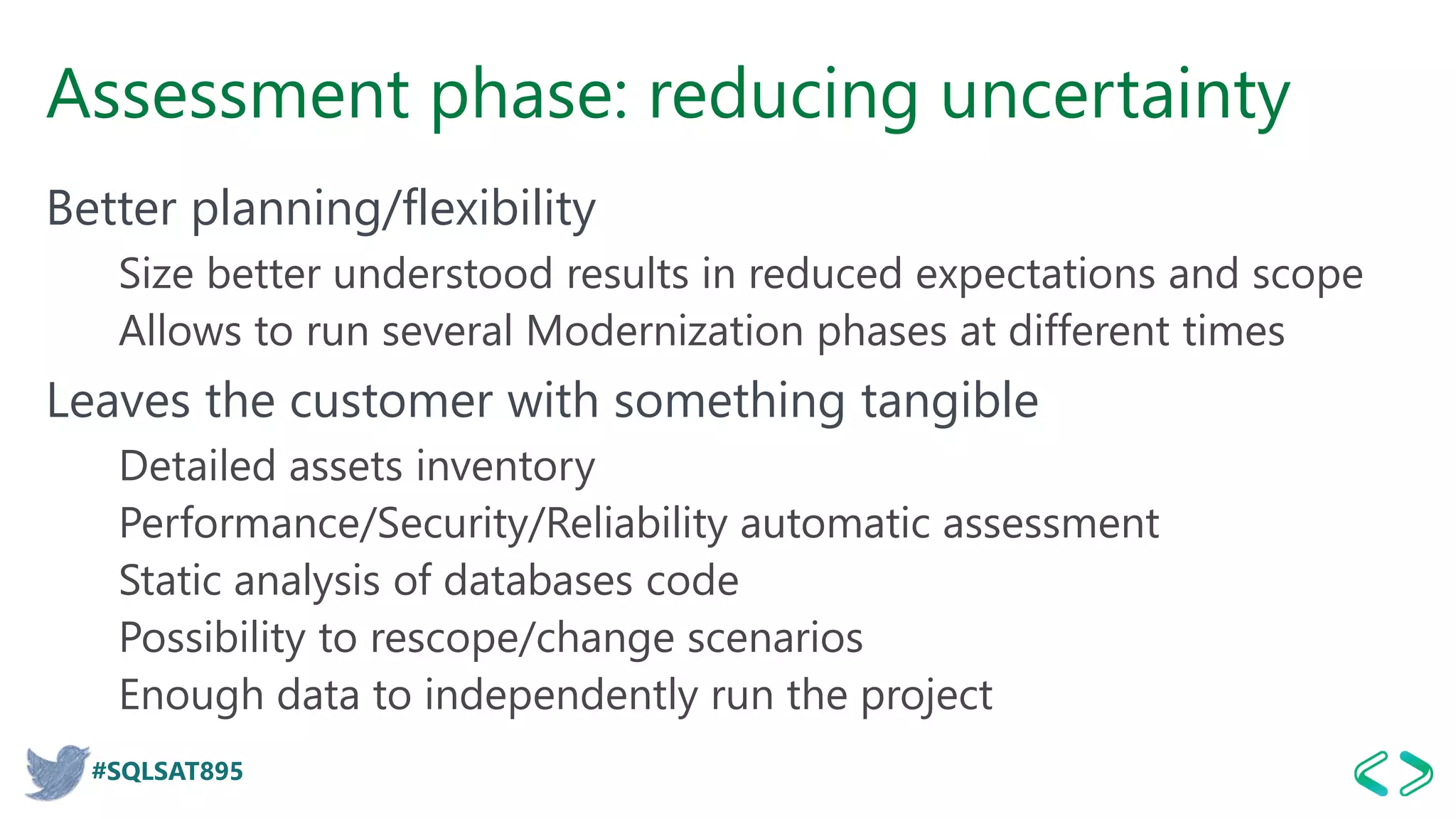 #SQLSAT895
Assessment phase: reducing uncertainty
Better planning/flexibility
Size better understood results in reduced expectations and scope
Allows to run several Modernization phases at different times
Leaves the customer with something tangible
Detailed assets inventory
Performance/Security/Reliability automatic assessment
Static analysis of databases code
Possibility to rescope/change scenarios
Enough data to independently run the project
 