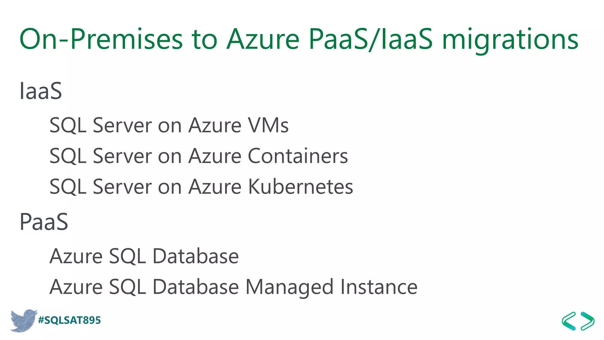 #SQLSAT895
On-Premises to Azure PaaS/IaaS migrations
IaaS
SQL Server on Azure VMs
SQL Server on Azure Containers
SQL Server on Azure Kubernetes
PaaS
Azure SQL Database
Azure SQL Database Managed Instance
 