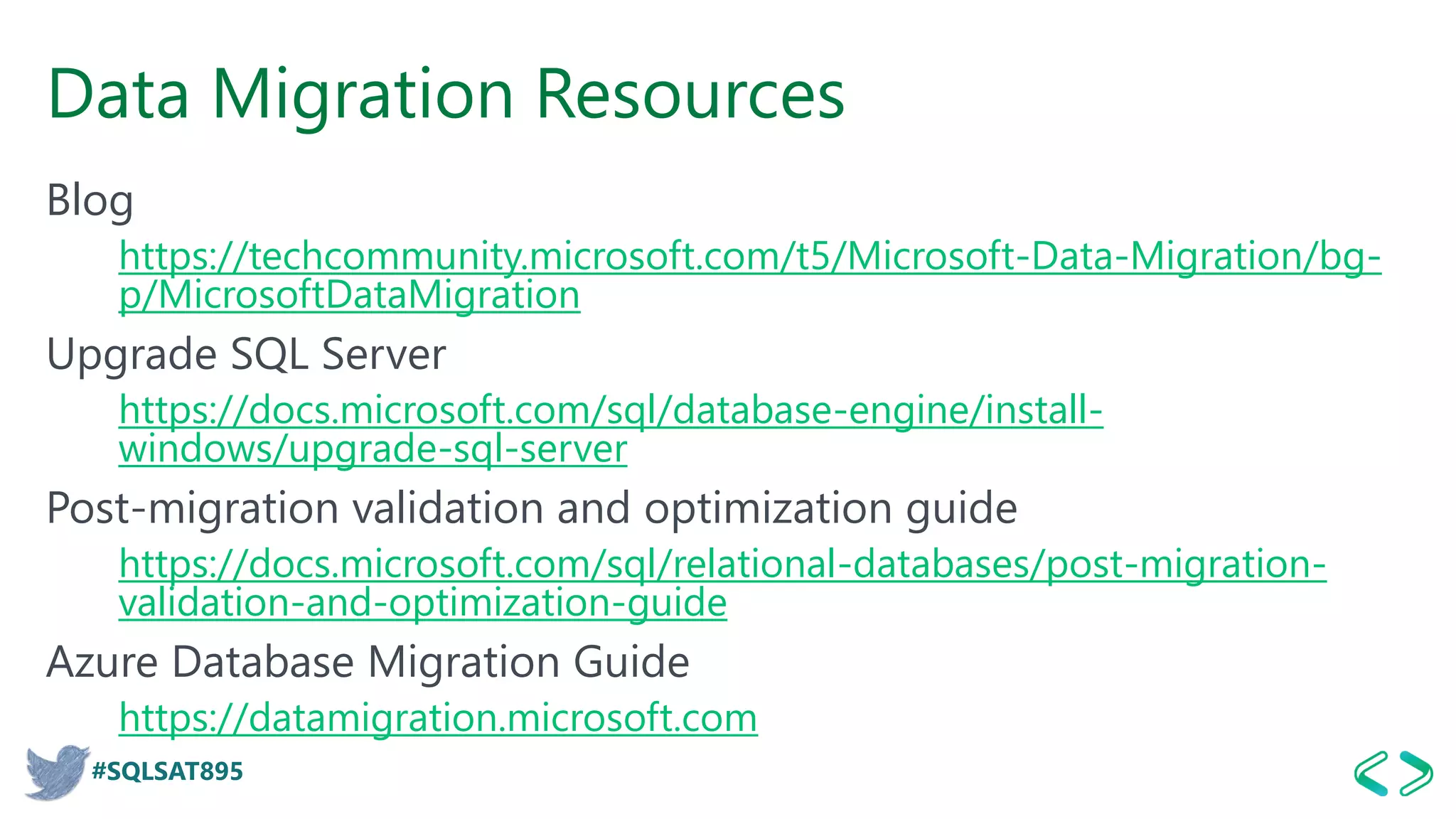 #SQLSAT895
Data Migration Resources
Blog
https://techcommunity.microsoft.com/t5/Microsoft-Data-Migration/bg-
p/MicrosoftDataMigration
Upgrade SQL Server
https://docs.microsoft.com/sql/database-engine/install-
windows/upgrade-sql-server
Post-migration validation and optimization guide
https://docs.microsoft.com/sql/relational-databases/post-migration-
validation-and-optimization-guide
Azure Database Migration Guide
https://datamigration.microsoft.com
 