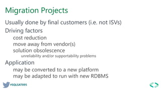 #SQLSAT895
Migration Projects
Usually done by final customers (i.e. not ISVs)
Driving factors
cost reduction
move away from vendor(s)
solution obsolescence
unreliability and/or supportability problems
Application
may be converted to a new platform
may be adapted to run with new RDBMS
 