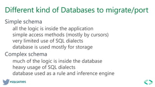 #SQLSAT895
Different kind of Databases to migrate/port
Simple schema
all the logic is inside the application
simple access methods (mostly by cursors)
very limited use of SQL dialects
database is used mostly for storage
Complex schema
much of the logic is inside the database
heavy usage of SQL dialects
database used as a rule and inference engine
 
