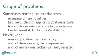 #SQLSAT895
Origin of problems
Sometimes porting issues arise from
misusage of functionalities
bad decoupling of application/database code
too much row oriented code in the database
low technical skills of coders/architects
Never judge
every application has it own story
a lot of decisions may be compromises
a lot of money was probably already invested
 