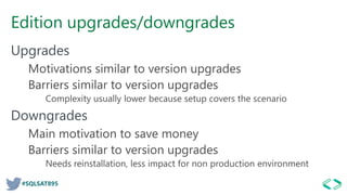 #SQLSAT895
Edition upgrades/downgrades
Upgrades
Motivations similar to version upgrades
Barriers similar to version upgrades
Complexity usually lower because setup covers the scenario
Downgrades
Main motivation to save money
Barriers similar to version upgrades
Needs reinstallation, less impact for non production environment
 