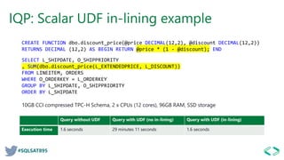 #SQLSAT895
IQP: Scalar UDF in-lining example
Query without UDF Query with UDF (no in-lining) Query with UDF (in-lining)
Execution time 1.6 seconds 29 minutes 11 seconds 1.6 seconds
CREATE FUNCTION dbo.discount_price(@price DECIMAL(12,2), @discount DECIMAL(12,2))
RETURNS DECIMAL (12,2) AS BEGIN RETURN @price * (1 - @discount); END
SELECT L_SHIPDATE, O_SHIPPRIORITY
, SUM(dbo.discount_price(L_EXTENDEDPRICE, L_DISCOUNT))
FROM LINEITEM, ORDERS
WHERE O_ORDERKEY = L_ORDERKEY
GROUP BY L_SHIPDATE, O_SHIPPRIORITY
ORDER BY L_SHIPDATE
10GB CCI compressed TPC-H Schema, 2 x CPUs (12 cores), 96GB RAM, SSD storage
 