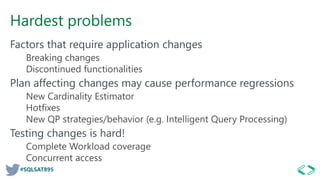 #SQLSAT895
Hardest problems
Factors that require application changes
Breaking changes
Discontinued functionalities
Plan affecting changes may cause performance regressions
New Cardinality Estimator
Hotfixes
New QP strategies/behavior (e.g. Intelligent Query Processing)
Testing changes is hard!
Complete Workload coverage
Concurrent access
 