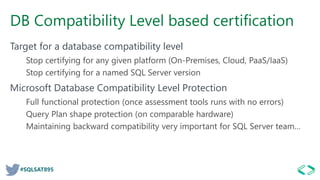 #SQLSAT895
DB Compatibility Level based certification
Target for a database compatibility level
Stop certifying for any given platform (On-Premises, Cloud, PaaS/IaaS)
Stop certifying for a named SQL Server version
Microsoft Database Compatibility Level Protection
Full functional protection (once assessment tools runs with no errors)
Query Plan shape protection (on comparable hardware)
Maintaining backward compatibility very important for SQL Server team…
 