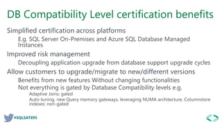 #SQLSAT895
DB Compatibility Level certification benefits
Simplified certification across platforms
E.g. SQL Server On-Premises and Azure SQL Database Managed
Instances
Improved risk management
Decoupling application upgrade from database support upgrade cycles
Allow customers to upgrade/migrate to new/different versions
Benefits from new features Without changing functionalities
Not everything is gated by Database Compatibility levels e.g.
Adaptive Joins: gated
Auto-tuning, new Query memory gateways, leveraging NUMA architecture, Columnstore
indexes: non-gated
 