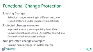#SQLSAT895
Functional Change Protection
Breaking Changes
Behavior changes resulting in different outcomes!
Not all protected under Database Compatibility
Protected changes examples
Improved accuracy in compatibility level 130+
Conversion behavior setting LANGUAGE context info
Conversion behavior parsing dates
Non protected changes examples
Column names changes in system objects
 