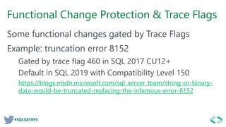 #SQLSAT895
Functional Change Protection & Trace Flags
Some functional changes gated by Trace Flags
Example: truncation error 8152
Gated by trace flag 460 in SQL 2017 CU12+
Default in SQL 2019 with Compatibility Level 150
https://blogs.msdn.microsoft.com/sql_server_team/string-or-binary-
data-would-be-truncated-replacing-the-infamous-error-8152
 
