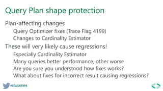 #SQLSAT895
Query Plan shape protection
Plan-affecting changes
Query Optimizer fixes (Trace Flag 4199)
Changes to Cardinality Estimator
These will very likely cause regressions!
Especially Cardinality Estimator
Many queries better performance, other worse
Are you sure you understood how fixes works?
What about fixes for incorrect result causing regressions?
 