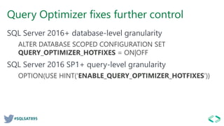 #SQLSAT895
Query Optimizer fixes further control
SQL Server 2016+ database-level granularity
ALTER DATABASE SCOPED CONFIGURATION SET
QUERY_OPTIMIZER_HOTFIXES = ON|OFF
SQL Server 2016 SP1+ query-level granularity
OPTION(USE HINT('ENABLE_QUERY_OPTIMIZER_HOTFIXES’))
 