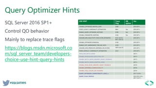 #SQLSAT895
Query Optimizer Hints
SQL Server 2016 SP1+
Control QO behavior
Mainly to replace trace flags
https://blogs.msdn.microsoft.co
m/sql_server_team/developers-
choice-use-hint-query-hints
USE HINT Trace
Flag
DB
option
Ver.
DISABLE_OPTIMIZED_NESTED_LOOP 2340 2016 SP1+
FORCE_LEGACY_CARDINALITY_ESTIMATION 9841 Yes 2016 SP1+
ENABLE_QUERY_OPTIMIZER_HOTFIXES 4199 Yes 2016 SP1+
DISABLE_PARAMETER_SNIFFING 4136 Yes 2016 SP1+
ASSUME_MIN_SELECTIVITY_FOR_FILTER_ESTIMATES 4137 old CE
9471 new CE
2016 SP1+
DISABLE_OPTIMIZER_ROWGOAL 4138 2016 SP1+
ENABLE_HIST_AMENDMENT_FOR_ASC_KEYS 4139 2016 SP1+
ASSUME_JOIN_PREDICATE_DEPENDS_ON_FILTERS 9476 new CE 2016 SP1+
FORCE_DEFAULT_CARDINALITY_ESTIMATION 2312 2016 SP1+
DISALLOW_BATCH_MODE 2017+
DISABLE_INTERLEAVED_EXECUTION_TVF 2017+
DISABLE_BATCH_MODE_MEMORY_GRANT_FEEDBACK 2017+
DISABLE_BATCH_MODE_ADAPTIVE_JOINS 2017+
DISABLE_ROW_MODE_MEMORY_GRANT_FEEDBACK 2019+
DISABLE_DEFERRED_COMPILATION_TV 2019+
DISABLE_TSQL_SCALAR_UDF_INLINING 2019+
QUERY_OPTIMIZER_COMPATIBILITY_LEVEL_n 2017 CU10+
QUERY_PLAN_PROFILE 2016 SP2 CU3+
2017 CU11+
 