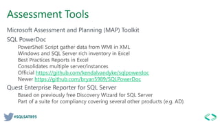 #SQLSAT895
Assessment Tools
Microsoft Assessment and Planning (MAP) Toolkit
SQL PowerDoc
PowerShell Script gather data from WMI in XML
Windows and SQL Server rich inventory in Excel
Best Practices Reports in Excel
Consolidates multiple server/instances
Official https://github.com/kendalvandyke/sqlpowerdoc
Newer https://github.com/bryan5989/SQLPowerDoc
Quest Enterprise Reporter for SQL Server
Based on previously free Discovery Wizard for SQL Server
Part of a suite for compliancy covering several other products (e.g. AD)
 