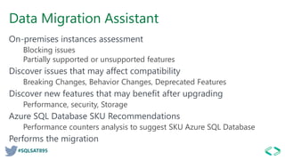 #SQLSAT895
Data Migration Assistant
On-premises instances assessment
Blocking issues
Partially supported or unsupported features
Discover issues that may affect compatibility
Breaking Changes, Behavior Changes, Deprecated Features
Discover new features that may benefit after upgrading
Performance, security, Storage
Azure SQL Database SKU Recommendations
Performance counters analysis to suggest SKU Azure SQL Database
Performs the migration
 