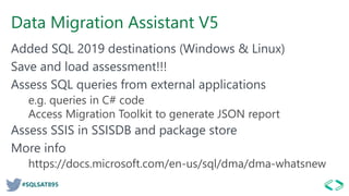 #SQLSAT895
Data Migration Assistant V5
Added SQL 2019 destinations (Windows & Linux)
Save and load assessment!!!
Assess SQL queries from external applications
e.g. queries in C# code
Access Migration Toolkit to generate JSON report
Assess SSIS in SSISDB and package store
More info
https://docs.microsoft.com/en-us/sql/dma/dma-whatsnew
 