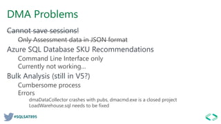 #SQLSAT895
DMA Problems
Cannot save sessions!
Only Assessment data in JSON format
Azure SQL Database SKU Recommendations
Command Line Interface only
Currently not working…
Bulk Analysis (still in V5?)
Cumbersome process
Errors
dmaDataCollector crashes with pubs, dmacmd.exe is a closed project
LoadWarehouse.sql needs to be fixed
 