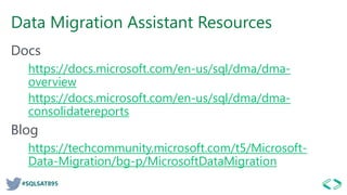 #SQLSAT895
Data Migration Assistant Resources
Docs
https://docs.microsoft.com/en-us/sql/dma/dma-
overview
https://docs.microsoft.com/en-us/sql/dma/dma-
consolidatereports
Blog
https://techcommunity.microsoft.com/t5/Microsoft-
Data-Migration/bg-p/MicrosoftDataMigration
 