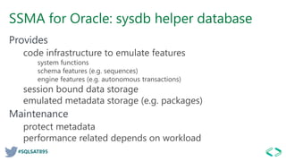 #SQLSAT895
SSMA for Oracle: sysdb helper database
Provides
code infrastructure to emulate features
system functions
schema features (e.g. sequences)
engine features (e.g. autonomous transactions)
session bound data storage
emulated metadata storage (e.g. packages)
Maintenance
protect metadata
performance related depends on workload
 