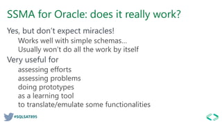 #SQLSAT895
SSMA for Oracle: does it really work?
Yes, but don’t expect miracles!
Works well with simple schemas…
Usually won’t do all the work by itself
Very useful for
assessing efforts
assessing problems
doing prototypes
as a learning tool
to translate/emulate some functionalities
 