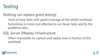 #SQLSAT895
Testing
Nothing can replace good testing!
Hard to have tests with good coverage of the whole workload
Sometimes is more cost effective to run fewer tests and fix the
problems later…
SQL Server DReplay infrastructure
Often impossible to capture and replay even a fraction of the
workload
 