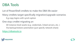 #SQLSAT895
DBA Tools
Lot of PowerShell cmdlets to make the DBA life easier
Many cmdlets target specifically migration/upgrade scenarios
E.g copy logins with synch option
One stop cmdlet migrating an
All instance-level assets (e.g. credentials, linked servers, etc. )
Via backup/restore automation (just specify network share)
https://dbatools.io
 